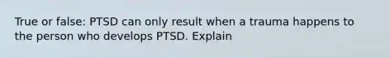 True or false: PTSD can only result when a trauma happens to the person who develops PTSD. Explain