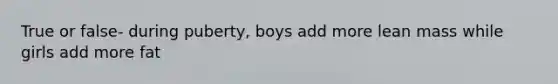 True or false- during puberty, boys add more lean mass while girls add more fat