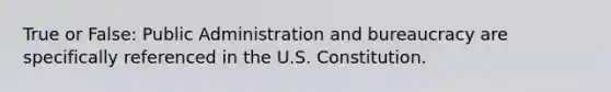 True or False: Public Administration and bureaucracy are specifically referenced in the U.S. Constitution.