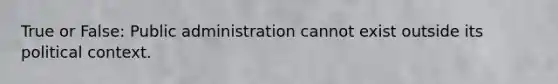 True or False: Public administration cannot exist outside its political context.