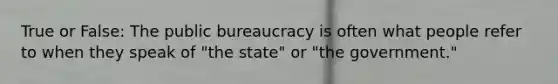 True or False: The public bureaucracy is often what people refer to when they speak of "the state" or "the government."