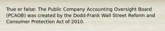 True or false: The Public Company Accounting Oversight Board (PCAOB) was created by the Dodd-Frank Wall Street Reform and Consumer Protection Act of 2010.