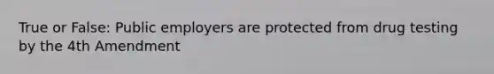 True or False: Public employers are protected from drug testing by the 4th Amendment