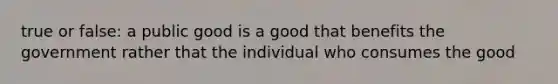 true or false: a public good is a good that benefits the government rather that the individual who consumes the good