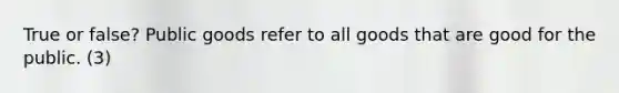True or false? Public goods refer to all goods that are good for the public. (3)