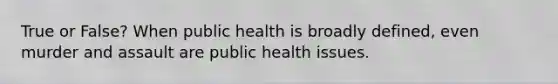 True or False? When public health is broadly defined, even murder and assault are public health issues.