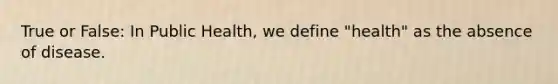 True or False: In Public Health, we define "health" as the absence of disease.