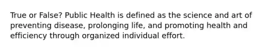 True or False? Public Health is defined as the science and art of preventing disease, prolonging life, and promoting health and efficiency through organized individual effort.