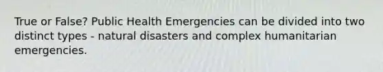 True or False? Public Health Emergencies can be divided into two distinct types - natural disasters and complex humanitarian emergencies.