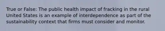 True or False: The public health impact of fracking in the rural United States is an example of interdependence as part of the sustainability context that firms must consider and monitor.