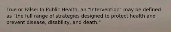 True or False: In Public Health, an "Intervention" may be defined as "the full range of strategies designed to protect health and prevent disease, disability, and death."