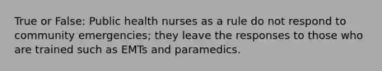 True or False: Public health nurses as a rule do not respond to community emergencies; they leave the responses to those who are trained such as EMTs and paramedics.