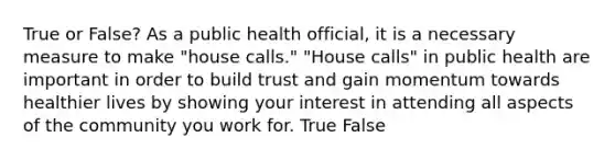 True or False? As a public health official, it is a necessary measure to make "house calls." "House calls" in public health are important in order to build trust and gain momentum towards healthier lives by showing your interest in attending all aspects of the community you work for. True False