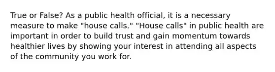 True or False? As a public health official, it is a necessary measure to make "house calls." "House calls" in public health are important in order to build trust and gain momentum towards healthier lives by showing your interest in attending all aspects of the community you work for.