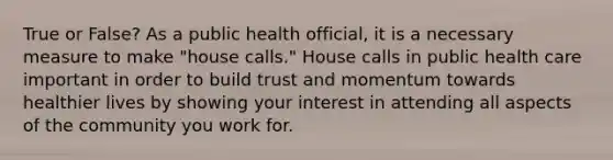 True or False? As a public health official, it is a necessary measure to make "house calls." House calls in public health care important in order to build trust and momentum towards healthier lives by showing your interest in attending all aspects of the community you work for.