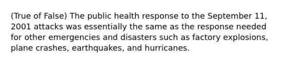 (True of False) The public health response to the September 11, 2001 attacks was essentially the same as the response needed for other emergencies and disasters such as factory explosions, plane crashes, earthquakes, and hurricanes.