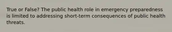 True or False? The public health role in emergency preparedness is limited to addressing short-term consequences of public health threats.