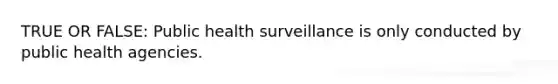 TRUE OR FALSE: Public health surveillance is only conducted by public health agencies.