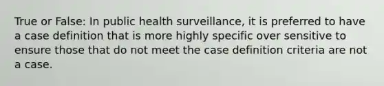 True or False: In public health surveillance, it is preferred to have a case definition that is more highly specific over sensitive to ensure those that do not meet the case definition criteria are not a case.