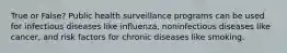 True or False? Public health surveillance programs can be used for infectious diseases like influenza, noninfectious diseases like cancer, and risk factors for chronic diseases like smoking.