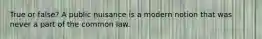 True or false? A public nuisance is a modern notion that was never a part of the common law.