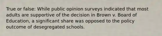 True or false: While public opinion surveys indicated that most adults are supportive of the decision in Brown v. Board of Education, a significant share was opposed to the policy outcome of desegregated schools.