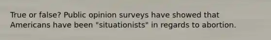 True or false? Public opinion surveys have showed that Americans have been "situationists" in regards to abortion.