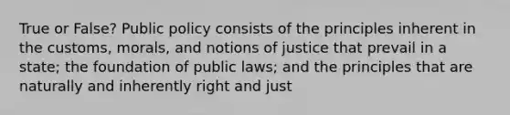 True or False? Public policy consists of the principles inherent in the customs, morals, and notions of justice that prevail in a state; the foundation of public laws; and the principles that are naturally and inherently right and just