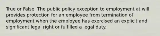 True or False. The public policy exception to employment at will provides protection for an employee from termination of employment when the employee has exercised an explicit and significant legal right or fulfilled a legal duty.