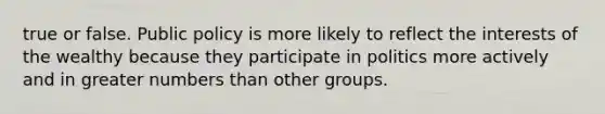 true or false. Public policy is more likely to reflect the interests of the wealthy because they participate in politics more actively and in greater numbers than other groups.