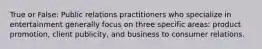 True or False: Public relations practitioners who specialize in entertainment generally focus on three specific areas: product promotion, client publicity, and business to consumer relations.