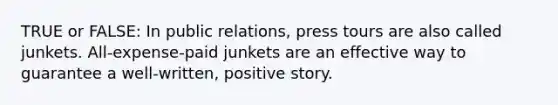 TRUE or FALSE: In public relations, press tours are also called junkets. All-expense-paid junkets are an effective way to guarantee a well-written, positive story.