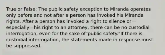 True or False: The public safety exception to Miranda operates only before and not after a person has invoked his Miranda rights. After a person has invoked a right to silence or—especially—his right to an attorney, there can be no custodial interrogation, even for the sake of"public safety."If there is custodial interrogation, the statements made in response must be suppressed.