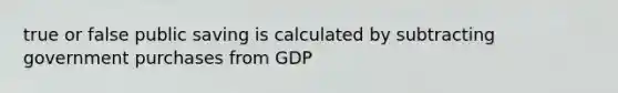 true or false public saving is calculated by subtracting government purchases from GDP