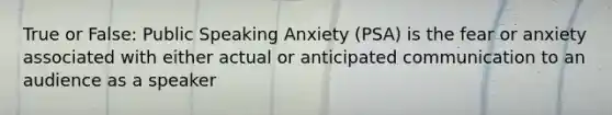 True or False: Public Speaking Anxiety (PSA) is the fear or anxiety associated with either actual or anticipated communication to an audience as a speaker