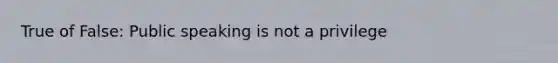 True of False: Public speaking is not a privilege