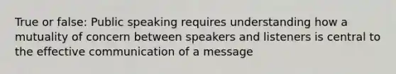 True or false: Public speaking requires understanding how a mutuality of concern between speakers and listeners is central to the effective communication of a message