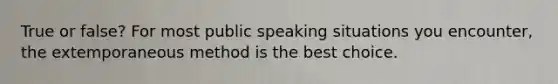 True or false? For most public speaking situations you encounter, the extemporaneous method is the best choice.