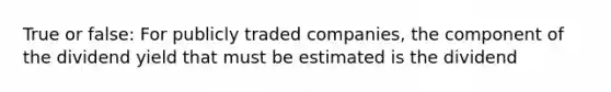 True or false: For publicly traded companies, the component of the dividend yield that must be estimated is the dividend