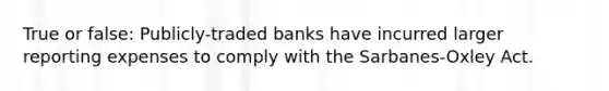 True or false: Publicly-traded banks have incurred larger reporting expenses to comply with the Sarbanes-Oxley Act.