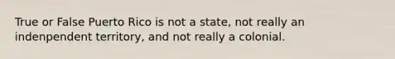 True or False Puerto Rico is not a state, not really an indenpendent territory, and not really a colonial.