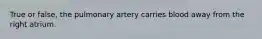 True or false, the pulmonary artery carries blood away from the right atrium.