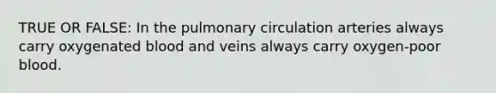 TRUE OR FALSE: In the pulmonary circulation arteries always carry oxygenated blood and veins always carry oxygen-poor blood.