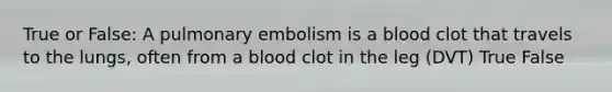 True or False: A pulmonary embolism is a blood clot that travels to the lungs, often from a blood clot in the leg (DVT) True False