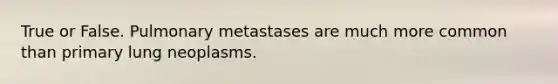 True or False. Pulmonary metastases are much more common than primary lung neoplasms.