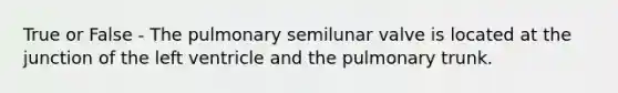 True or False - The pulmonary semilunar valve is located at the junction of the left ventricle and the pulmonary trunk.