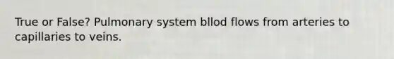 True or False? Pulmonary system bllod flows from arteries to capillaries to veins.