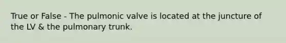 True or False - The pulmonic valve is located at the juncture of the LV & the pulmonary trunk.