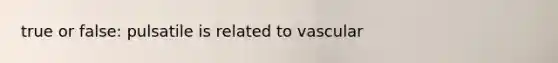 true or false: pulsatile is related to vascular