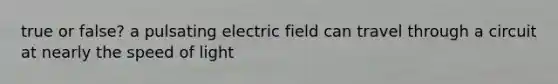 true or false? a pulsating electric field can travel through a circuit at nearly the speed of light